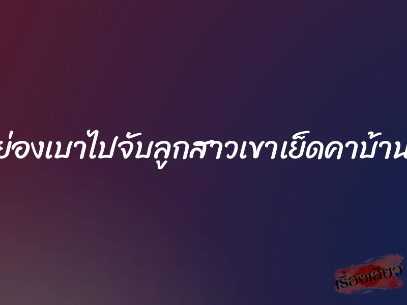 ย่องเบาไปจับลูกสาวเขาเย็ดคาบ้าน