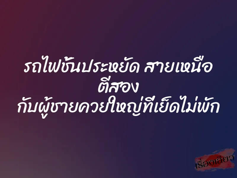 รถไฟชั้นประหยัด สายเหนือ ตีสอง กับผู้ชายควยใหญ่ที่เย็ดไม่พัก