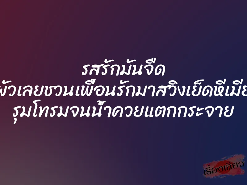 รสรักมันจืด ผัวเลยชวนเพื่อนรักมาสวิงเย็ดหีเมีย รุมโทรมจนน้ำควยแตกกระจาย