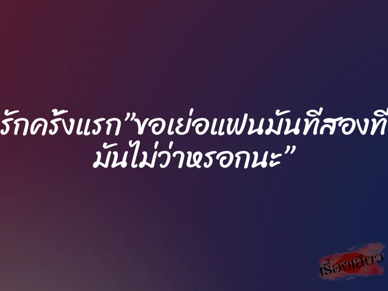 รักครั้งแรก”ขอเย่อแฟนมันทีสองที มันไม่ว่าหรอกนะ”