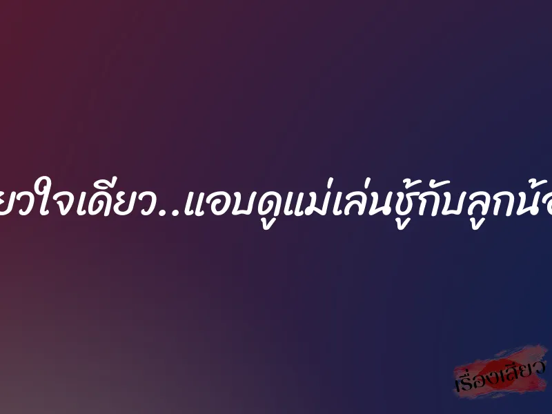 รักเดียวใจเดียว..แอบดูแม่เล่นชู้กับลูกน้องพ่อ