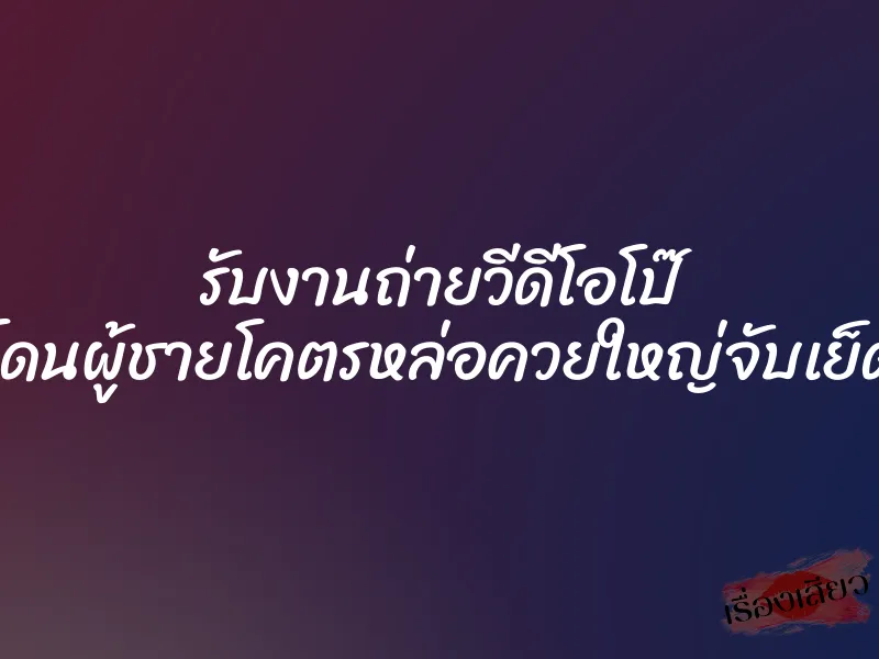 รับงานถ่ายวีดีโอโป๊ โดนผู้ชายโคตรหล่อควยใหญ่จับเย็ด
