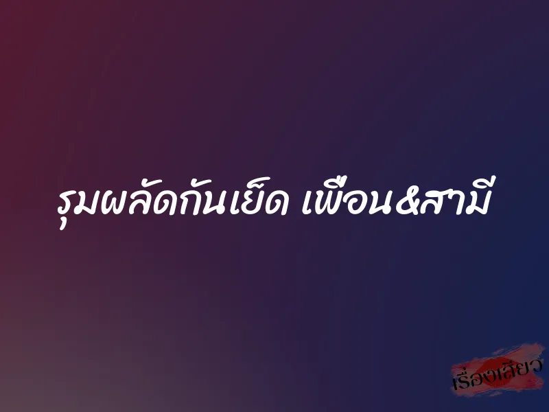 รุมผลัดกันเย็ด เพื่อน&สามี