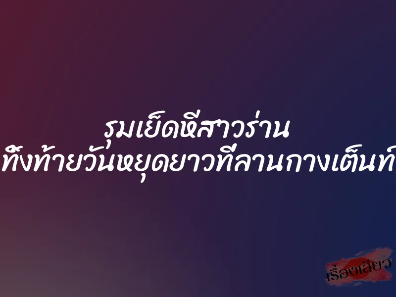 รุมเย็ดหีสาวร่าน ทิ้งท้ายวันหยุดยาวที่ลานกางเต็นท์