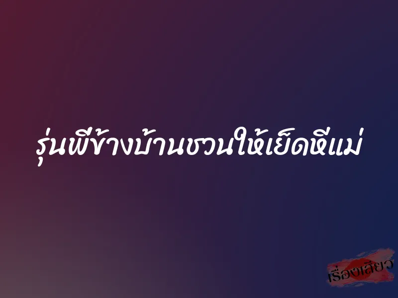 รุ่นพี่ข้างบ้านชวนให้เย็ดหีแม่