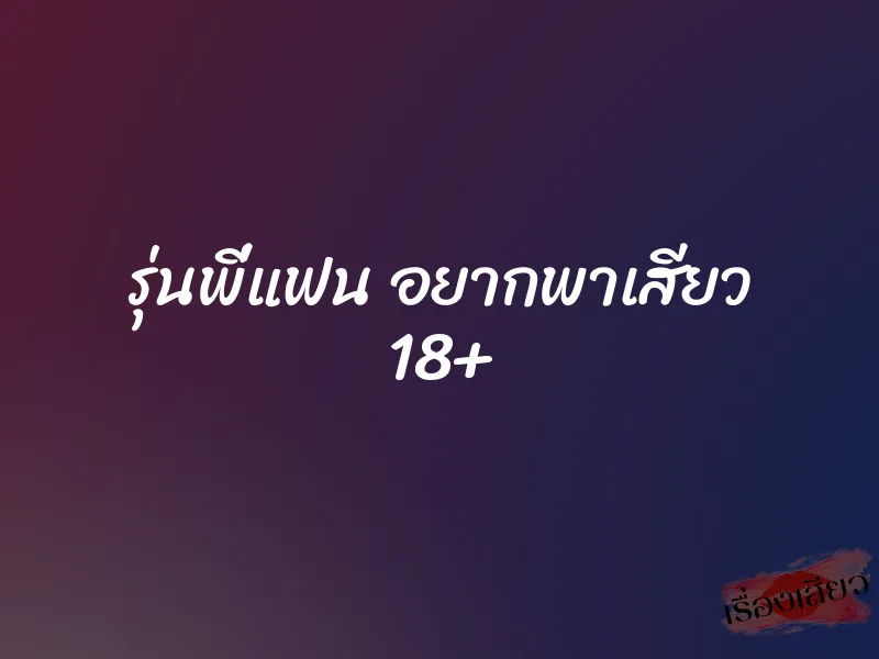 รุ่นพี่แฟน อยากพาเสียว 18+