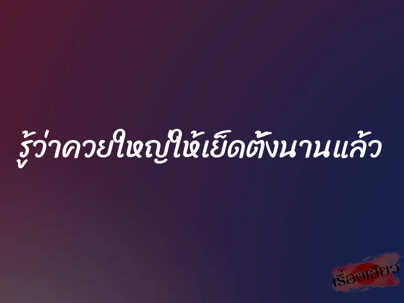 รู้ว่าควยใหญ่ให้เย็ดตั้งนานแล้ว