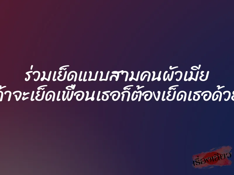 ร่วมเย็ดแบบสามคนผัวเมีย ถ้าจะเย็ดเพื่อนเธอก็ต้องเย็ดเธอด้วย