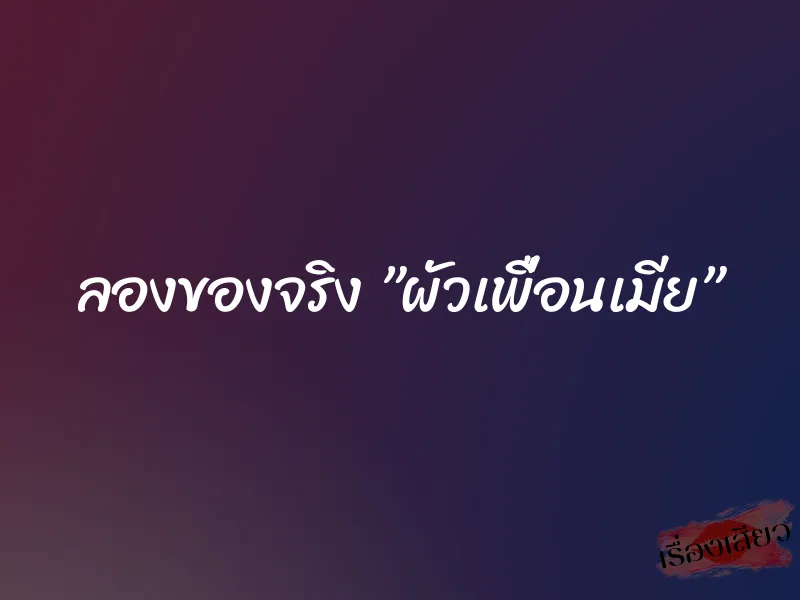 ลองของจริง ”ผัวเพื่อนเมีย”