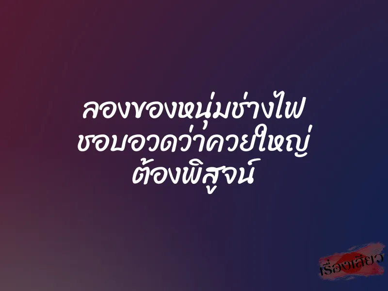 ลองของหนุ่มช่างไฟ ชอบอวดว่าควยใหญ่ ต้องพิสูจน์