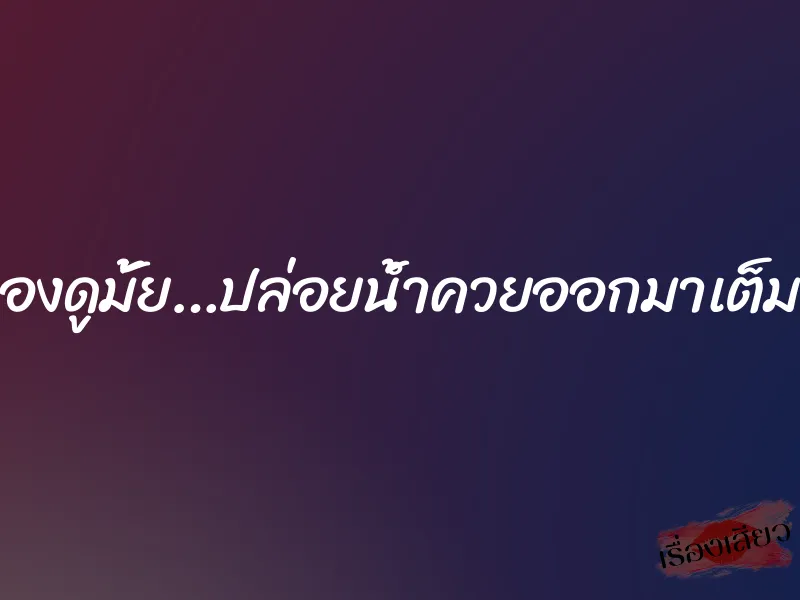 ลองดูมั้ย…ปล่อยน้ำควยออกมาเต็มหี