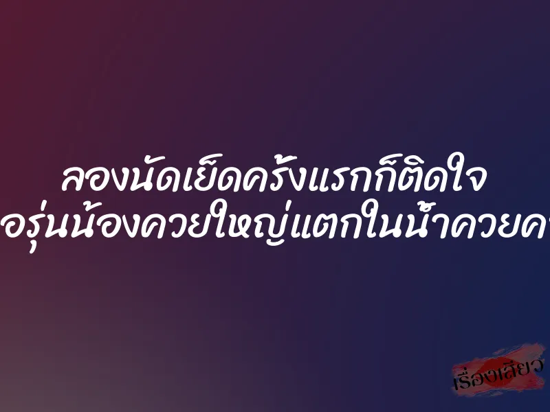 ลองนัดเย็ดครั้งแรกก็ติดใจ เจอรุ่นน้องควยใหญ่แตกในน้ำควยคารู