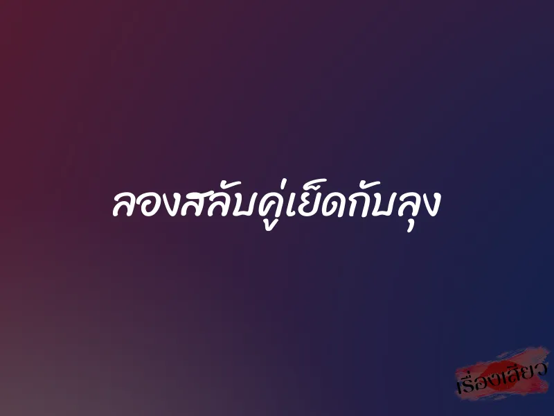 ลองสลับคู่เย็ดกับลุง