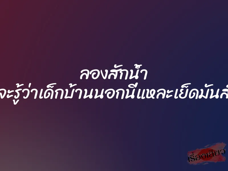 ลองสักน้ำ จะรู้ว่าเด็กบ้านนอกนี่แหละเย็ดมันส์