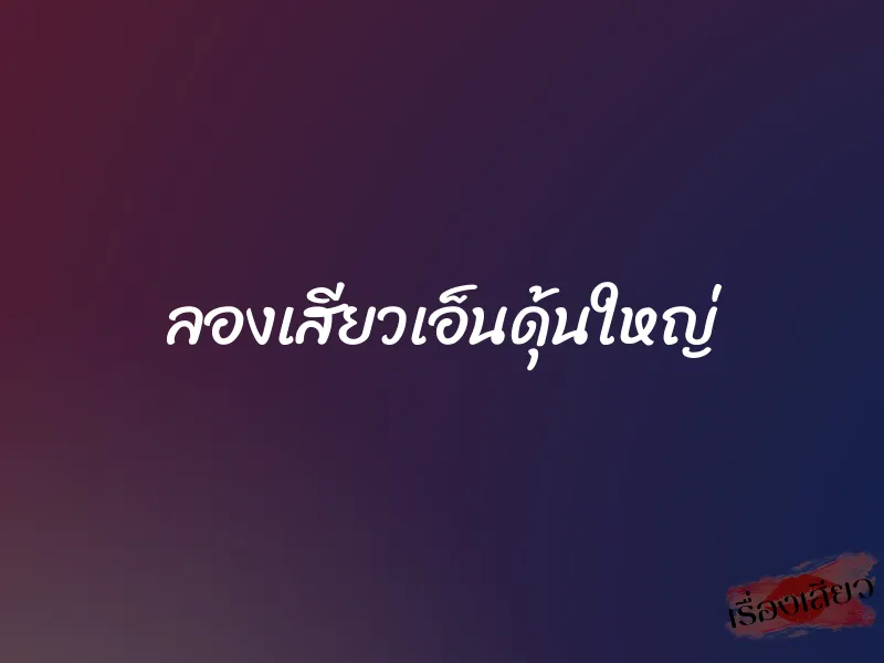 ลองเสียวเอ็นดุ้นใหญ่