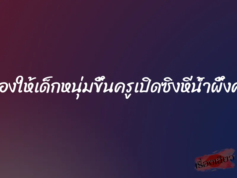 ลองให้เด็กหนุ่มขึ้นครูเปิดซิงหีน้ำผึ้งค่ะ