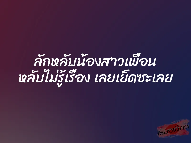 ลักหลับน้องสาวเพื่อน หลับไม่รู้เรื่อง เลยเย็ดซะเลย