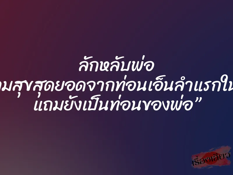 ลักหลับพ่อ “ความสุขสุดยอดจากท่อนเอ็นลำแรกในชีวิต แถมยังเป็นท่อนของพ่อ”