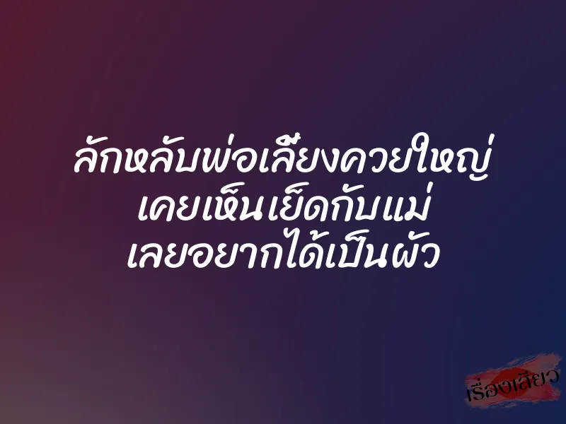 ลักหลับพ่อเลี้ยงควยใหญ่ เคยเห็นเย็ดกับแม่ เลยอยากได้เป็นผัว