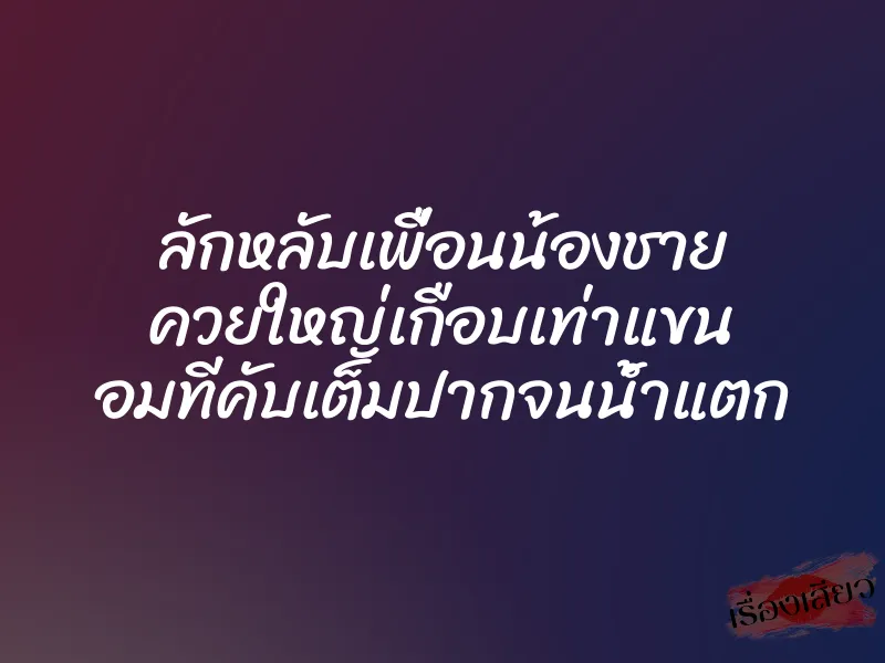 ลักหลับเพื่อนน้องชาย ควยใหญ่เกือบเท่าแขน อมทีคับเต็มปากจนน้ำแตก