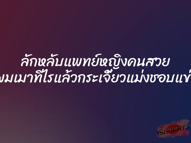 ลักหลับแพทย์หญิงคนสวย ”ผมเมาทีไรแล้วกระเจี้ยวแม่งชอบแข่ง”