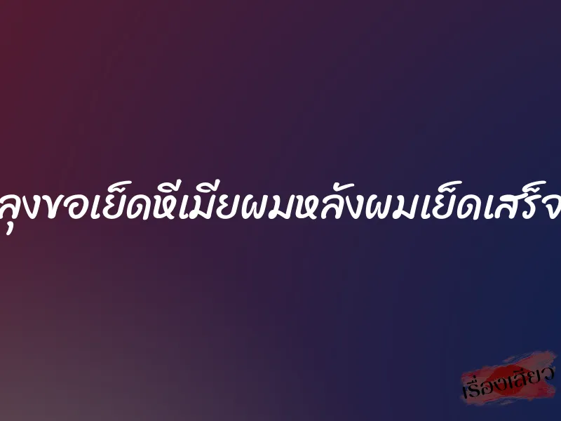 ลุงขอเย็ดหีเมียผมหลังผมเย็ดเสร็จ