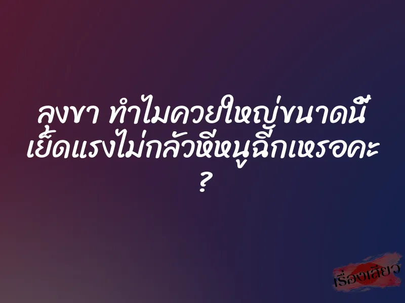 ลุงขา ทำไมควยใหญ่ขนาดนี้ เย็ดแรงไม่กลัวหีหนูฉีกเหรอคะ ?
