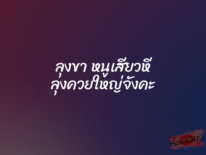 ลุงขา หนูเสียวหี ลุงควยใหญ่จังคะ