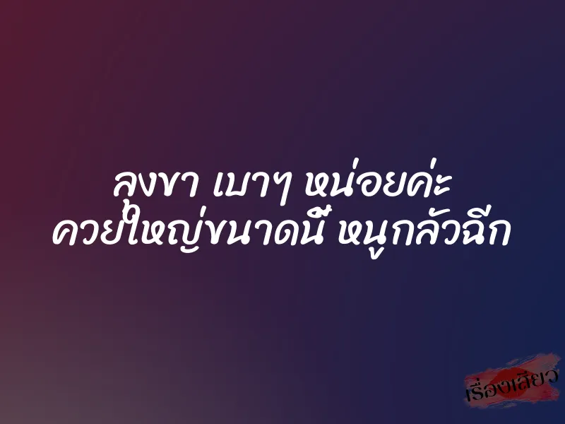 ลุงขา เบาๆ หน่อยค่ะ ควยใหญ่ขนาดนี้ หนูกลัวฉีก