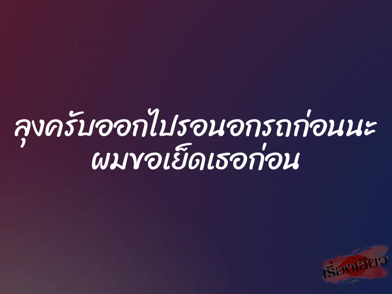 ลุงครับออกไปรอนอกรถก่อนนะ ผมขอเย็ดเธอก่อน