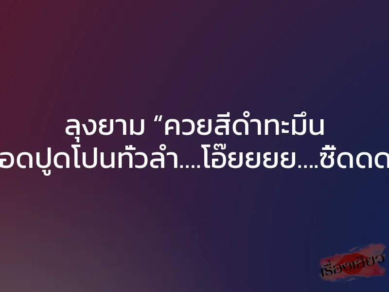 ลุงยาม “ควยสีดำทะมึน เส้นเลือดปูดโปนทั่วลำ….โอ๊ยยยย….ซี้ดดดดด….”