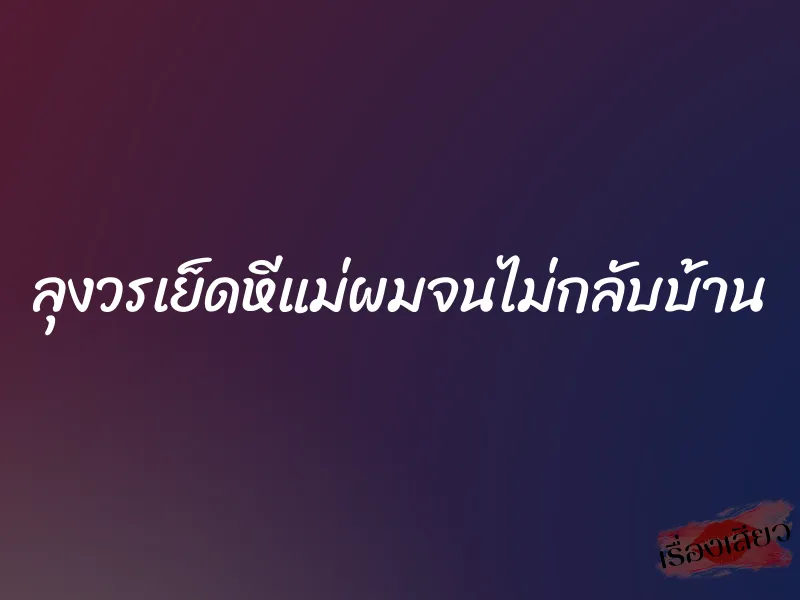 ลุงวรเย็ดหีแม่ผมจนไม่กลับบ้าน