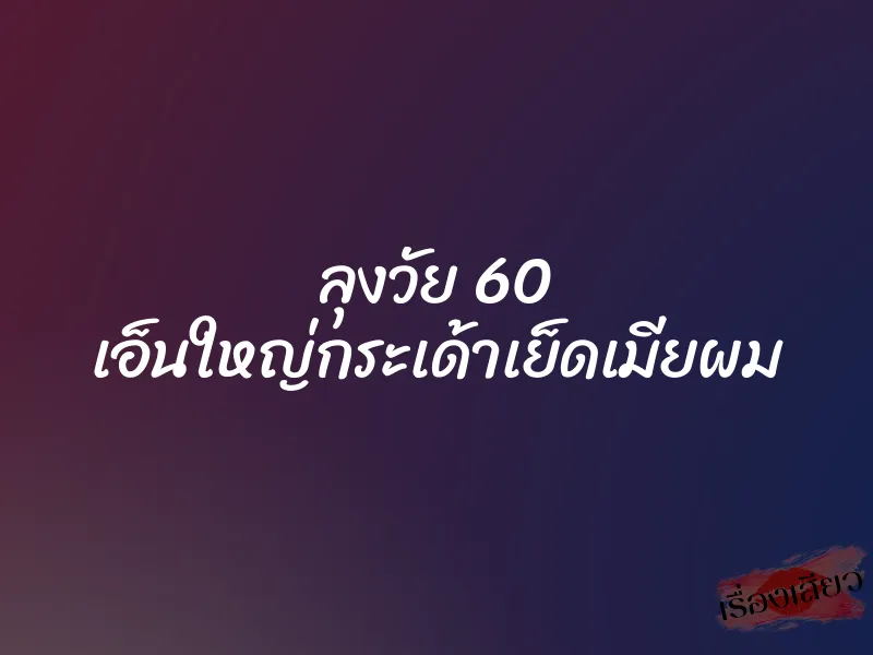 ลุงวัย 60 เอ็นใหญ่กระเด้าเย็ดเมียผม