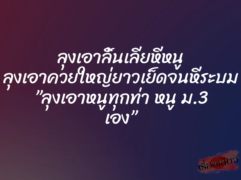 ลุงเอาลิ้นเลียหีหนู ลุงเอาควยใหญ่ยาวเย็ดจนหีระบม ”ลุงเอาหนูทุกท่า หนู ม.3 เอง”