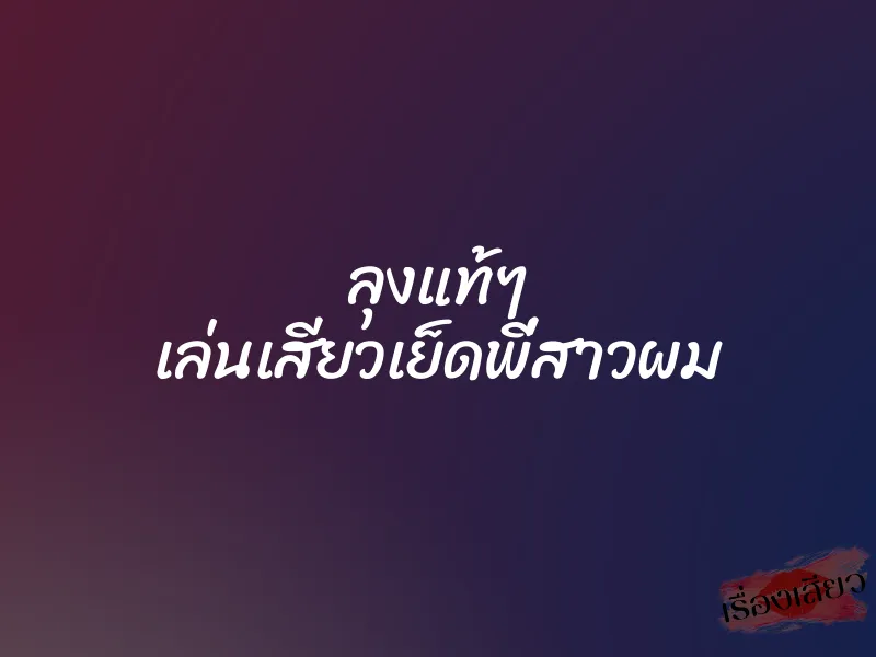 ลุงแท้ๆ เล่นเสียวเย็ดพี่สาวผม