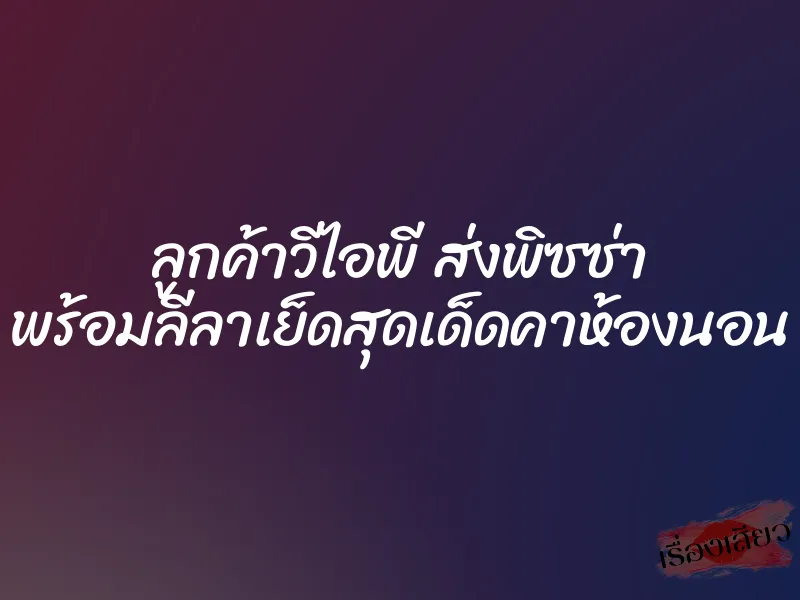 ลูกค้าวีไอพี ส่งพิซซ่า พร้อมลีลาเย็ดสุดเด็ดคาห้องนอน