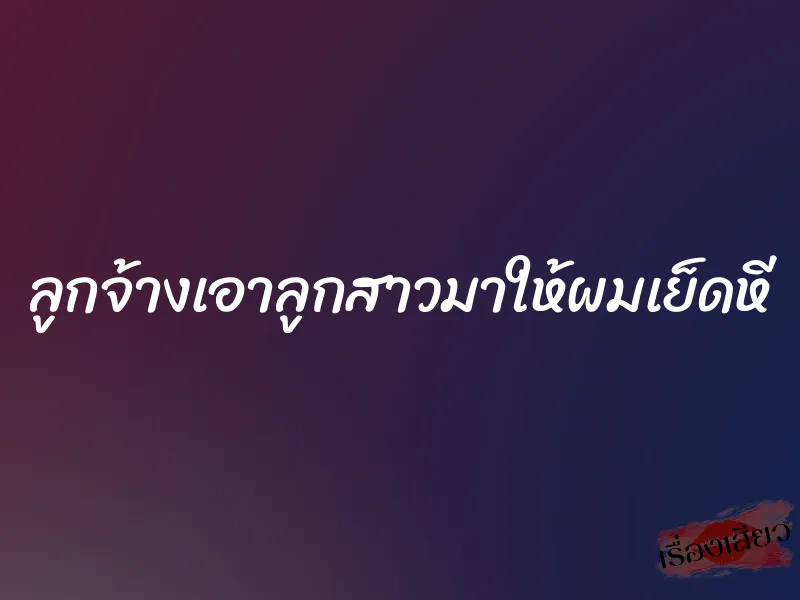 ลูกจ้างเอาลูกสาวมาให้ผมเย็ดหี