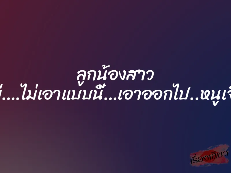 ลูกน้องสาว “ไม่….ไม่เอาแบบนี้…เอาออกไป..หนูเจ็บ”