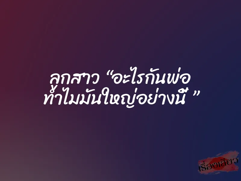 ลูกสาว “อะไรกันพ่อ ทำไมมันใหญ่อย่างนี้ ”