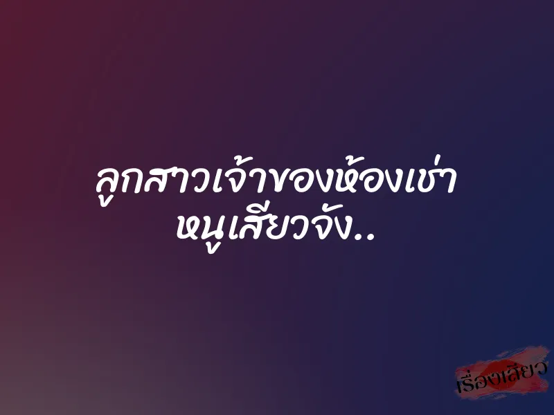 ลูกสาวเจ้าของห้องเช่า หนูเสียวจัง..