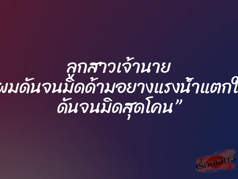 ลูกสาวเจ้านาย ”ผมดันจนมิดด้ามอยางแรงน้ำแตกใน ดันจนมิดสุดโคน”