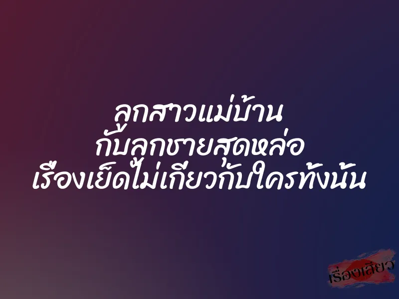 ลูกสาวแม่บ้าน กับลูกชายสุดหล่อ เรื่องเย็ดไม่เกี่ยวกับใครทั้งนั้น