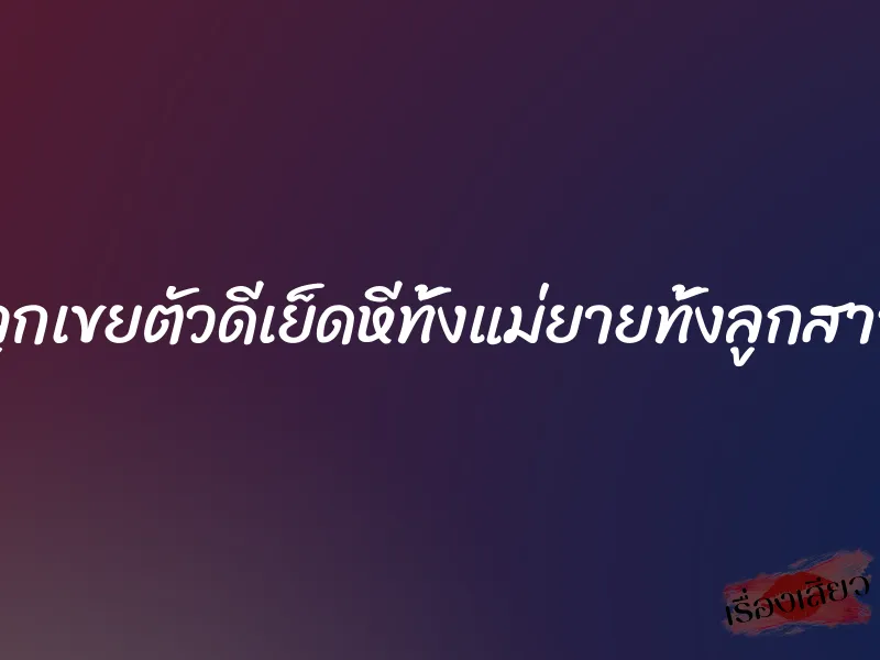 ลูกเขยตัวดีเย็ดหีทั้งแม่ยายทั้งลูกสาว
