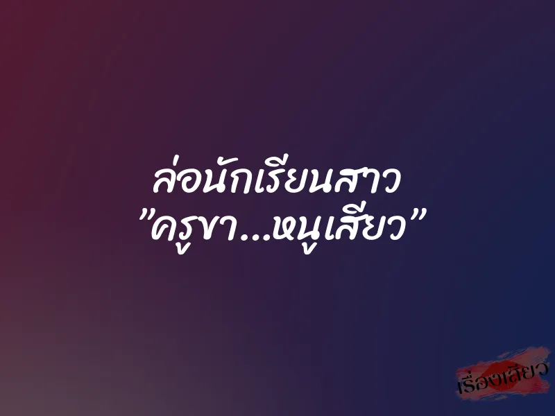 ล่อนักเรียนสาว ”ครูขา…หนูเสียว”