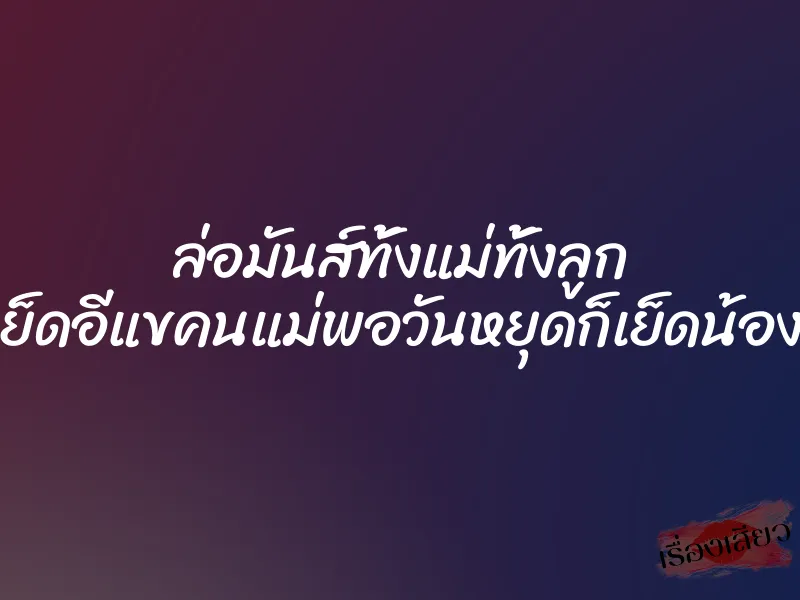 ล่อมันส์ทั้งแม่ทั้งลูก ”กลางวันก็เย็ดอีแขคนแม่พอวันหยุดก็เย็ดน้องปลาคนลูก”