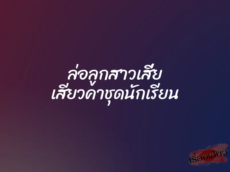 ล่อลูกสาวเสี่ย เสียวคาชุดนักเรียน