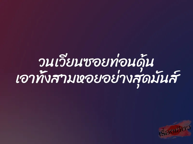 วนเวียนซอยท่อนดุ้น เอาทั้งสามหอยอย่างสุดมันส์