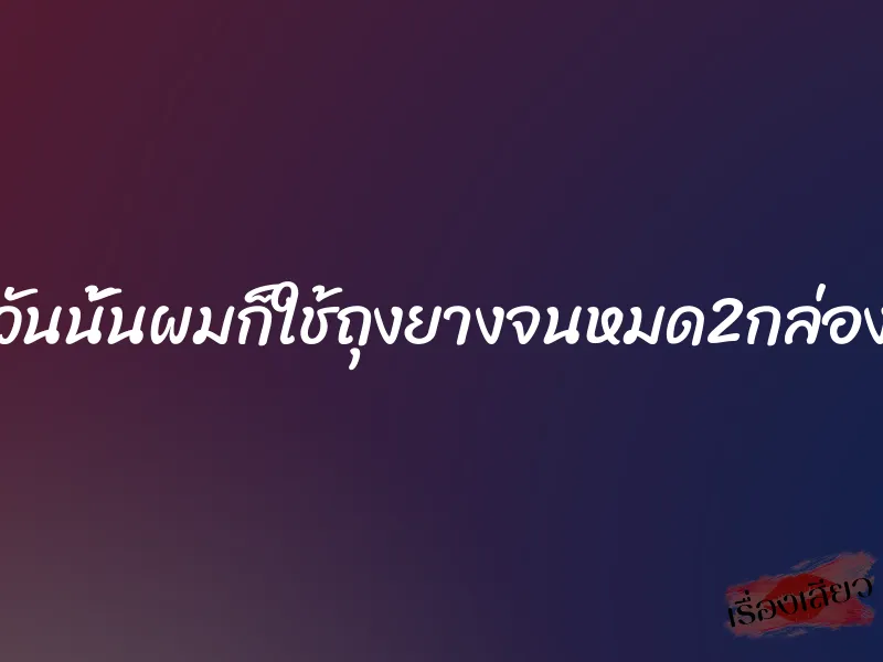 วันนั้นผมก็ใช้ถุงยางจนหมด2กล่อง