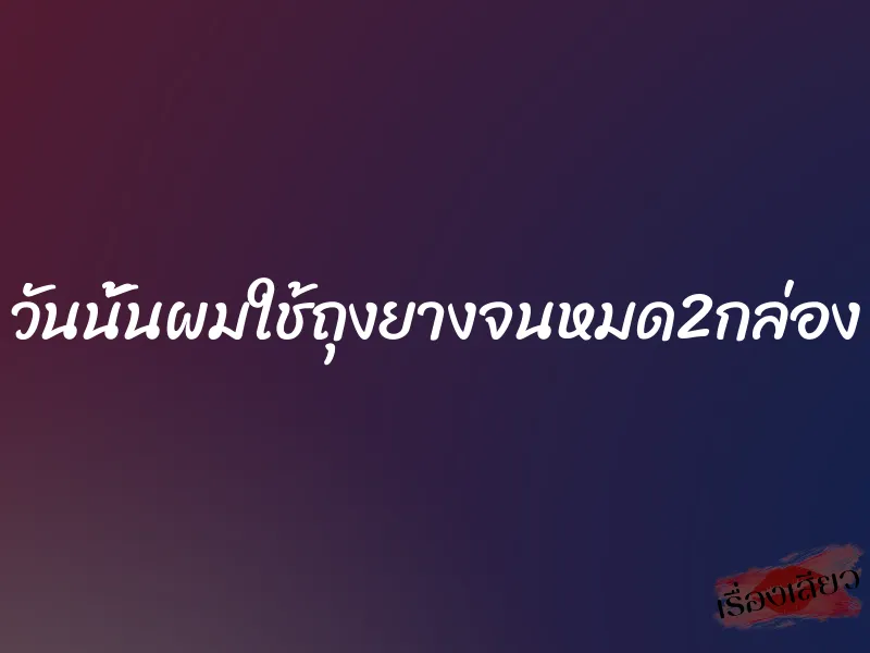 วันนั้นผมใช้ถุงยางจนหมด2กล่อง