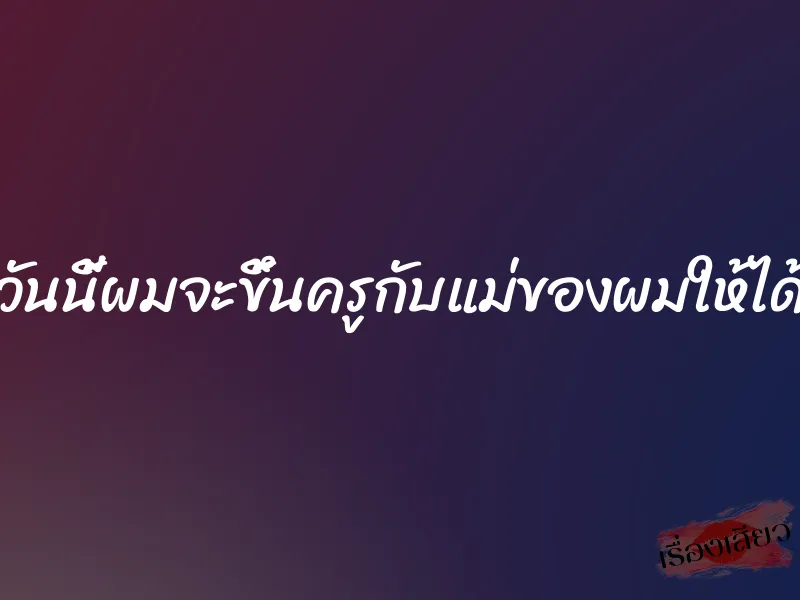 วันนี้ผมจะขึ้นครูกับแม่ของผมให้ได้